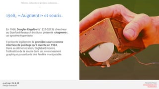 e-art sup | 3A & 3B
Design Interactif
Alexandre Rivaux
arivaux@gmail.com
ixd.education
1968, «Augment» et souris.
En 1968, Douglas Engelbart (1925-2013), chercheur
au Stanford Research Institute, présente «Augment»,
un système hypertexte.
Il présente également la première souris comme
interface de pointage qu’il invente en 1963.
Dans sa démonstration, Englebart montre
l’utilisation de la souris dans un environnement
graphique possédante des fenêtre manipulable.
Théories, recherches et premiers ordinateurs...
—
 