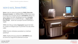 e-art sup | 3A & 3B
Design Interactif
Alexandre Rivaux
arivaux@gmail.com
ixd.education
1970 à 1975, Xerox PARC.
Xeros créer le centre de recherche PARC (Palo Alto
Research Center). De 1970 à 1975 le PARC Xeros sera
l’inventeur de concepts tel que le WYSIWYG (What You
See Is What You Get), développement des concepts
de Engelbart (souris, multifenêtrage...), Super paint,
Post-Script... autant de concepts souvent attribués à
Apple.
1973, Dick Shoup réalise Superpaint, logiciel de DAO
en couleur et intégrant pour la première fois des effets
vidéo
1974, Premier ordinateur possédant un interface
graphique
1975, Charles Simonyi présente le WYSIWYG sous
la forme d’un logiciel de traitement de texte
Théories, recherches et premiers ordinateurs...
—
 