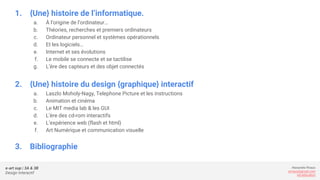 e-art sup | 3A & 3B
Design Interactif
Alexandre Rivaux
arivaux@gmail.com
ixd.education
1. {Une} histoire de l’informatique.
a. À l’origine de l’ordinateur…
b. Théories, recherches et premiers ordinateurs
c. Ordinateur personnel et systèmes opérationnels
d. Et les logiciels…
e. Internet et ses évolutions
f. Le mobile se connecte et se tactilise
g. L’ère des capteurs et des objet connectés
2. {Une} histoire du design {graphique} interactif
a. Laszlo Moholy-Nagy, Telephone Picture et les instructions
b. Animation et cinéma
c. Le MIT media lab & les GUI
d. L’ère des cd-rom interactifs
e. L’expérience web (flash et html)
f. Art Numérique et communication visuelle
3. Bibliographie
 