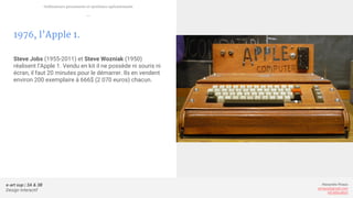 e-art sup | 3A & 3B
Design Interactif
Alexandre Rivaux
arivaux@gmail.com
ixd.education
1976, l’Apple 1.
Steve Jobs (1955-2011) et Steve Wozniak (1950)
réalisent l’Apple 1. Vendu en kit il ne possède ni souris ni
écran, il faut 20 minutes pour le démarrer. Ils en vendent
environ 200 exemplaire à 666$ (2 070 euros) chacun.
Ordinateurs personnels et systèmes opérationnels
—
 