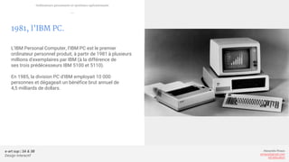 e-art sup | 3A & 3B
Design Interactif
Alexandre Rivaux
arivaux@gmail.com
ixd.education
1981, l’IBM PC.
L’IBM Personal Computer, l’IBM PC est le premier
ordinateur personnel produit, à partir de 1981 à plusieurs
millions d'exemplaires par IBM (à la différence de
ses trois prédécesseurs IBM 5100 et 5110).
En 1985, la division PC d'IBM employait 10 000
personnes et dégageait un bénéfice brut annuel de
4,5 milliards de dollars.
Ordinateurs personnels et systèmes opérationnels
—
 