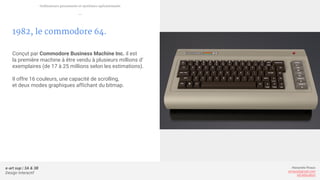 e-art sup | 3A & 3B
Design Interactif
Alexandre Rivaux
arivaux@gmail.com
ixd.education
1982, le commodore 64.
Conçut par Commodore Business Machine Inc. il est
la première machine à être vendu à plusieurs millions d’
exemplaires (de 17 à 25 millions selon les estimations).
Il offre 16 couleurs, une capacité de scrolling,
et deux modes graphiques affichant du bitmap.
Ordinateurs personnels et systèmes opérationnels
—
 