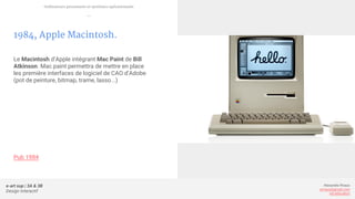e-art sup | 3A & 3B
Design Interactif
Alexandre Rivaux
arivaux@gmail.com
ixd.education
1984, Apple Macintosh.
Le Macintosh d’Apple intégrant Mac Paint de Bill
Atkinson. Mac paint permettra de mettre en place
les première interfaces de logiciel de CAO d’Adobe
(pot de peinture, bitmap, trame, lasso...)
Pub 1984
Ordinateurs personnels et systèmes opérationnels
—
 