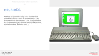e-art sup | 3A & 3B
Design Interactif
Alexandre Rivaux
arivaux@gmail.com
ixd.education
1985, Atari(s).
ATARI(s) ST (Sixteen/Thirty-Two - en référence
à l’architecture 16/32Bits du processeur). Il y eu
de nombreuses version des ATARI, tous possédant
leur propre avantage (capacité graphique et sonore,
lecteur disquette, mémoire vive...)
Ordinateurs personnels et systèmes opérationnels
—
 