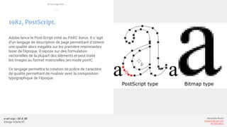 e-art sup | 3A & 3B
Design Interactif
Alexandre Rivaux
arivaux@gmail.com
ixd.education
1982, PostScript.
Adobe lance le Post-Script initié au PARC Xerox. Il s ‘agit
d’un langage de description de page permettant d’obtenir
une qualité alors inégalée sur les première imprimantes
laser de l’époque. Il repose sur des formulation
vectorielles de la plupart des éléments et peut traité
les images au format matricielles (en mode point).
Ce langage permettra la création de police de caractère
de qualité permettant de rivaliser avec la composition
typographique de l’époque.
Et les logiciels...
—
 