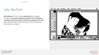 e-art sup | 3A & 3B
Design Interactif
Alexandre Rivaux
arivaux@gmail.com
ixd.education
1984, MacPaint.
Bill Atkinson (1951) réalise MacPaint pour Apple.
Il s’agira du premier logiciel de dessin sur ordinateur
qui posera les bases des interfaces graphique de CAO
par l’utilisation du dessin bitmap, du pot de peinture,
des trames, du lasso...
Et les logiciels...
—
 