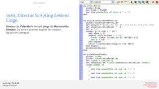 e-art sup | 3A & 3B
Design Interactif
Alexandre Rivaux
arivaux@gmail.com
ixd.education
1989, Director Scripting devient
Lingo.
Director de VideoWork devient Lingo de Macromedia
Director. Ce sera le premier logiciel de création
de cd-rom interactif.
Et les logiciels...
—
 