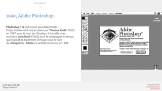 e-art sup | 3A & 3B
Design Interactif
Alexandre Rivaux
arivaux@gmail.com
ixd.education
1990, Adobe Photoshop.
Photoshop 1.0 voit le jour sous Macintosh.
Projet initialement mis en place par Thomas Knoll (1960)
en 1987 sous le nom de «Display», il travaille avec
son frère John Knoll (1962) pour le developper en temps
que logiciel de traitement d’image sous le nom
de «ImagePro». Adobe en achète la licence en 1988.
Et les logiciels...
—
 