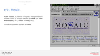e-art sup | 3A & 3B
Design Interactif
Alexandre Rivaux
arivaux@gmail.com
ixd.education
1993, Mosaic.
NCSA Mosaic, le premier navigateur web permettant
afficher textes et images est créé au CERN par Marc
Andreessen (1971) et Eric J. Bina (1964).
Son developpement s’arrête en 1997.
Internet et ses évolutions
—
 