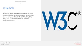 e-art sup | 3A & 3B
Design Interactif
Alexandre Rivaux
arivaux@gmail.com
ixd.education
1994, W3C.
W3C ou le World Wide Web Consortium est fondé
pour promouvoir la compatibilité des technologies
du web tel que : HTML, XHTML, XML, RDF, CSS,
PNG, SVG... il définie et régule les standard
de développement.
Internet et ses évolutions
—
 