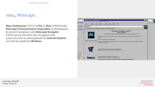 e-art sup | 3A & 3B
Design Interactif
Alexandre Rivaux
arivaux@gmail.com
ixd.education
1994, Netscape.
Marc Andreessen (1971) et Eric J. Bina (1964) fonde
Netscape Communication Corporation et développent
le second navigateur web Netscape Navigator.
Il dominera le domaine des navigateur web
jusqu’à la mise en place gratuite de Internet Explorer
sur tout les systèmes Windows.
Internet et ses évolutions
—
 