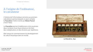 e-art sup | 3A & 3B
Design Interactif
Alexandre Rivaux
arivaux@gmail.com
ixd.education
À l’origine de l’ordinateur,
le calculateur
L’histoire de l’informatique remonte aux premiers
calculateurs parmis lesquels on peut compter
la Pascaline (1642) inventé par Blaise Pascal
(1623-1662).
La Pascaline permet d’additionner et de soustraire
deux nombres d'une façon directe et de faire
des multiplications et des divisions par répétitions.
Elle marque le commencement du developpement
du calcul mécanique dans le monde.
À l’origine de l’ordinateur...
—
 