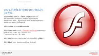 e-art sup | 3A & 3B
Design Interactif
Alexandre Rivaux
arivaux@gmail.com
ixd.education
2003, Flash devient un standard
du web.
Macromedia Flash et l’action script devient un
des principaux standards pour les applications
interactives Web. L’âge d’or de flash et des expérience
interactive web a commencé.
2005, Adobe rachète Macromedia.
2010, Steve Jobs publie «Thoughts on Flash» et annonce
qu’il ne supportera pas Flash sur iOS.
On annonce la mort de Flash.
2011, W3C annonce toutes les fonctionnalités HTML5
2012, Flash n’est plus supporté par Android
Internet et ses évolutions
—
 