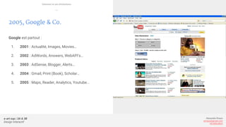 e-art sup | 3A & 3B
Design Interactif
Alexandre Rivaux
arivaux@gmail.com
ixd.education
2005, Google & Co.
Google est partout :
1. 2001 : Actualité, Images, Movies…
2. 2002 : AdWords, Answers, WebAPI’s…
3. 2003 : AdSense, Blogger, Alerts…
4. 2004 : Gmail, Print (Book), Scholar…
5. 2005 : Maps, Reader, Analytics, Youtube...
Internet et ses évolutions
—
 