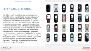 e-art sup | 3A & 3B
Design Interactif
Alexandre Rivaux
arivaux@gmail.com
ixd.education
2005-2007, les mobiles.
De 2005 à 2007 le mobile évolue à grande vitesse.
Entre l’évolution des écrans qui passe en couleurs, l’
augmentation des capacités des réseaux, la mise
en place du sms et mms, le mobile subit de grande
évolution. Avant 2005, les constructeur et opérateurs
mobiles commencent déjà à connecter les devices à
des services internet via le WAP (Wireless Application
Protocol).Toujours avant 2005, de nombreuses marques
tel que Archos, Palm ou Microsoft voit notamment
le potentiel du mobile comme assistant personnel.
On découvre l’alors l’apparition d’application de gestion
(Agenda, Notes, Tableurs, Video montage, photo...).
L’apparition de ces interfaces posent alors le problème
de l’utilisation via des touches directionnelles et
le clavier. L’apparition du stylet devient alors une
réponse à ces problématiques.
Le mobile se connecte et se tactilise
—
 