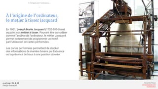 e-art sup | 3A & 3B
Design Interactif
Alexandre Rivaux
arivaux@gmail.com
ixd.education
À l’origine de l’ordinateur,
le metier à tisser Jacquard
En 1801, Joseph Marie Jacquard (1752-1834) met
au point son métier à tisser. Pouvant être considérer
comme l’ancêtre de l’ordinateur, le métier Jacquard
permet notamment de programmer un motif
par l’utilisation de cartes performées.
Les cartes performées permettent de stocker
des informations de manière binaire par l’absence
ou la présence de trous à une position donnée.
À l’origine de l’ordinateur...
—
 