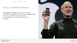 e-art sup | 3A & 3B
Design Interactif
Alexandre Rivaux
arivaux@gmail.com
ixd.education
2007, la révolution iPhone.
2007 Apple sort l’iPhone et révolutionne l’univers
du mobile en appliquant les recherches de Jefferson Han
à l’univers applicatif mobile déjà en place.
Le smartphone devient réalité, le téléphone un
ordinateur.
Le mobile se connecte et se tactilise
—
 