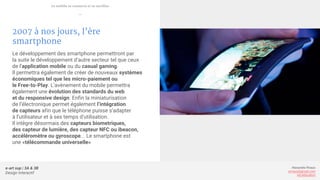 e-art sup | 3A & 3B
Design Interactif
Alexandre Rivaux
arivaux@gmail.com
ixd.education
2007 à nos jours, l’ère
smartphone
Le développement des smartphone permettront par
la suite le développement d’autre secteur tel que ceux
de l’application mobile ou du casual gaming.
Il permettra également de créer de nouveaux systèmes
économiques tel que les micro-paiement ou
le Free-to-Play. L’avènement du mobile permettra
également une évolution des standards du web
et du responsive design. Enfin la miniaturisation
de l’électronique permet également l’intégration
de capteurs afin que le téléphone puisse s’adapter
à l’utilisateur et à ses temps d’utilisation.
Il intègre désormais des capteurs biometriques,
des capteur de lumière, des capteur NFC ou ibeacon,
accéléromètre ou gyroscope... Le smartphone est
une «télécommande universelle»
Le mobile se connecte et se tactilise
—
 