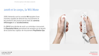 e-art sup | 3A & 3B
Design Interactif
Alexandre Rivaux
arivaux@gmail.com
ixd.education
2008 et le corps, la Wii Mote
2008, Nintendo sort la console Wii équipée d’une
manette capable de detecter les mouvements et
les positions des joueurs par le biais de cameras
infrarouges et un acceleromètres.
En 2010 Sony décide de sortir un controleur concurrent,
le Playstation Move permettant de remettre sur le devant
de la scène leur capteur de mouvement PlayStation Eye.
L’ère des capteurs et des objets connectés
—
 