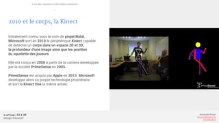 e-art sup | 3A & 3B
Design Interactif
Alexandre Rivaux
arivaux@gmail.com
ixd.education
2010 et le corps, la Kinect
Initialement connu sous le nom de projet Natal,
Microsoft sort en 2010 le périphérique Kinect capable
de detecter un corps dans un espace 2D et 3D,
la profondeur d’une image ainsi que les position
du squelette des joueurs.
Elle est conçu en 2008 à partir de la camera developpée
par la société PrimeSense en 2005.
PrimeSense est acquis par Apple en 2013. Microsoft
developpe alors sa propre technologie propriétaire
et sort la Kinect One la même année.
L’ère des capteurs et des objets connectés
—
 