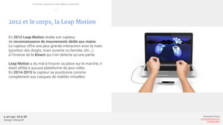 e-art sup | 3A & 3B
Design Interactif
Alexandre Rivaux
arivaux@gmail.com
ixd.education
2012 et le corps, la Leap Motion
En 2012 Leap Motion révèle son capteur
de reconnaissance de mouvements dédié aux mains.
Le capteur offre une plus grande interaction avec la main
(position des doigts, main ouverte ou fermée, clic…)
à l’inverse de la Kinect qui n’en detecte qu’une partie.
Leap Motion a du mal à trouver sa place sur le marché, n’
étant affilié à aucune plateforme de jeux vidéo.
En 2014-2015 le capteur se positionne comme
complement aux casques de réalités virtuelles.
L’ère des capteurs et des objets connectés
—
 