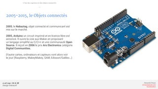 e-art sup | 3A & 3B
Design Interactif
Alexandre Rivaux
arivaux@gmail.com
ixd.education
2005-2015, le Objets connectés
2005, le Nabaztag, objet connecté et communicant est
mis sur le marché.
2005, Arduino un circuit imprimé et en licence libre est
annoncé. Il ouvre la voie aux Maker en proposant
un langage simplifié au C/C++ et une communauté Open
Source. Il reçoit en 2006 le prix Ars Electronica catégorie
Digital Communities.
D’autre cartes, ordinateurs et capteurs vont alors voir
le jour (Raspberry, MakeyMakey, SAM, Edisson/Galileo…)
L’ère des capteurs et des objets connectés
—
 