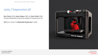 e-art sup | 3A & 3B
Design Interactif
Alexandre Rivaux
arivaux@gmail.com
ixd.education
2009, l’impression 3D
Bre Pettis (NR), Adam Mayer (NR) et Zack Smith (NR)
fondent MakerBot Industries dédiée à l’impression 3D.
2012, ils sortent la MakerBot Replicator 1 et 2.
L’ère des capteurs et des objets connectés
—
 