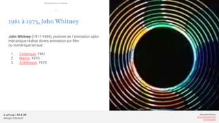 e-art sup | 3A & 3B
Design Interactif
Alexandre Rivaux
arivaux@gmail.com
ixd.education
1961 à 1975, John Whitney
John Whitney (1917-1995), pionnier de l’animation opto-
mécanique réalise divers animation sur film
ou numérique tel que :
1. Catalogue, 1961
2. Matrix, 1970
3. Arabesque, 1975
Animation et cinéma
—
 