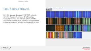 e-art sup | 3A & 3B
Design Interactif
Alexandre Rivaux
arivaux@gmail.com
ixd.education
1971, Norman McLaren
En 1971, Norman McLaren (1914-1987) présente
son chef d’œuvre d’animation Synchronomy.
Si son travail ne fut pas numérique mais effectué
sur pellicule la richesse de son exploration graphique
inspira de nombreux artistes numériques par la suite.
Animation et cinéma
—
 