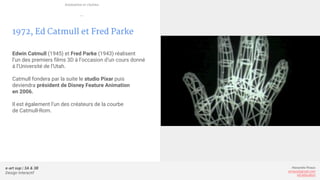 e-art sup | 3A & 3B
Design Interactif
Alexandre Rivaux
arivaux@gmail.com
ixd.education
1972, Ed Catmull et Fred Parke
Edwin Catmull (1945) et Fred Parke (1943) réalisent
l’un des premiers films 3D à l’occasion d’un cours donné
à l’Université de l’Utah.
Catmull fondera par la suite le studio Pixar puis
deviendra président de Disney Feature Animation
en 2006.
Il est également l’un des créateurs de la courbe
de Catmull-Rom.
Animation et cinéma
—
 