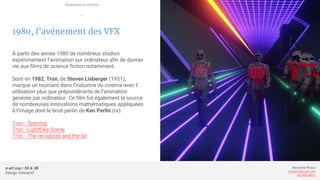 e-art sup | 3A & 3B
Design Interactif
Alexandre Rivaux
arivaux@gmail.com
ixd.education
1980, l’avénement des VFX
À partir des année 1980 de nombreux studios
expérimentent l’animation sur ordinateur afin de donner
vie aux films de science fiction notamment.
Sorti en 1982, Tron, de Steven Lisberger (1951),
marque un tournant dans l’industrie du cinéma avec l’
utilisation plus que prépondérante de l’animation
générée par ordinateur. Ce film fut également la source
de nombreuses innovations mathématiques appliquées
à l’image dont le bruit perlin de Ken Perlin (nr).
Tron - Opening
Tron - Lightbike Scene
Tron - The recognize and the bit
Animation et cinéma
—
 