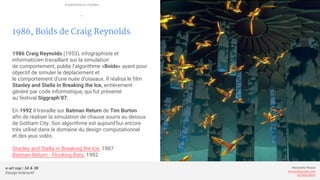 e-art sup | 3A & 3B
Design Interactif
Alexandre Rivaux
arivaux@gmail.com
ixd.education
1986, Boids de Craig Reynolds
1986 Craig Reynolds (1953), infographiste et
informaticien travaillant sur la simulation
de comportement, publie l’algorithme «Boids» ayant pour
objectif de simuler le déplacement et
le comportement d’une nuée d’oiseaux. Il réalisa le film
Stanley and Stella in Breaking the Ice, entièrement
généré par code informatique, qui fut présenté
au festival Siggraph’87.
En 1992 il travaille sur Batman Return de Tim Burton
afin de réaliser la simulation de chauve souris au dessus
de Gotham City. Son algorithme est aujourd’hui encore
très utilisé dans le domaine du design computationnel
et des jeux vidéo.
Stanley and Stella in Breaking the Ice, 1987
Batman Return - Flocking Bats, 1992
Animation et cinéma
—
 