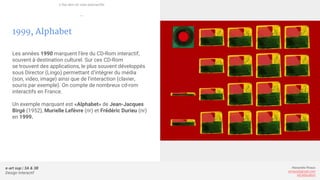 e-art sup | 3A & 3B
Design Interactif
Alexandre Rivaux
arivaux@gmail.com
ixd.education
1999, Alphabet
Les années 1990 marquent l’ère du CD-Rom interactif,
souvent à destination culturel. Sur ces CD-Rom
se trouvent des applications, le plus souvent développés
sous Director (Lingo) permettant d’intégrer du média
(son, video, image) ainsi que de l’interaction (clavier,
souris par exemple). On compte de nombreux cd-rom
interactifs en France.
Un exemple marquant est «Alphabet» de Jean-Jacques
Birgé (1952), Murielle Lefèvre (nr) et Frédéric Durieu (nr)
en 1999.
L’ère des cd-rom interactifs
—
 