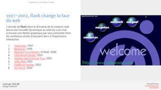 e-art sup | 3A & 3B
Design Interactif
Alexandre Rivaux
arivaux@gmail.com
ixd.education
1997-2002, flash change la face
du web
L’arrivée de flash dans le domaine de la création web
lance une nouvelle dynamique au web qui a du mal
à trouver une liberté graphique par ses contrainte html.
De nombreux studio s’essaient alors à l’experience
interactive.
1. Gabocorp, 1997
2. MegaCar, 1999
3. Requiem for a Dream, Hi-ReS!, 2000
4. 2Advanced Studio, 2001
5. Sydney Opera Virtual Tour, 2001
6. Jelly Web, 2001
7. OpalDust Design, 2001
8. So Fierce, 2002
L’expérience web (flash et html)
—
 