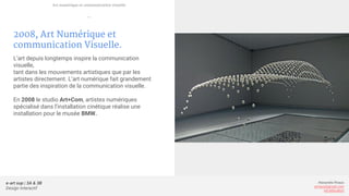 e-art sup | 3A & 3B
Design Interactif
Alexandre Rivaux
arivaux@gmail.com
ixd.education
2008, Art Numérique et
communication Visuelle.
L’art depuis longtemps inspire la communication
visuelle,
tant dans les mouvements artistiques que par les
artistes directement. L’art numérique fait grandement
partie des inspiration de la communication visuelle.
En 2008 le studio Art+Com, artistes numériques
spécialisé dans l’installation cinétique réalise une
installation pour le musée BMW.
Art numérique et communication visuelle
—
 