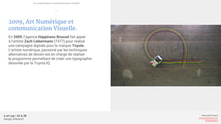 e-art sup | 3A & 3B
Design Interactif
Alexandre Rivaux
arivaux@gmail.com
ixd.education
2009, Art Numérique et
communication Visuelle.
En 2009, l’agence Happiness Brussel fait appel
à l’artiste Zach Liebermann (1977) pour réalisé
une campagne digitale pour la marque Toyota.
L’artiste numérique, passioné par les techniques
alternatives de dessin est en charge de réaliser
le programme permettant de créer une typographie
dessinée par la Toyota IQ.
Art numérique et communication visuelle
—
 