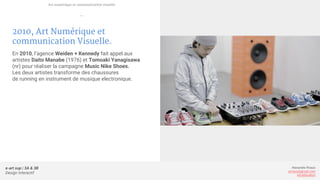 e-art sup | 3A & 3B
Design Interactif
Alexandre Rivaux
arivaux@gmail.com
ixd.education
2010, Art Numérique et
communication Visuelle.
En 2010, l’agence Weiden + Kennedy fait appel aux
artistes Daito Manabe (1976) et Tomoaki Yanagisawa
(nr) pour réaliser la campagne Music Nike Shoes.
Les deux artistes transforme des chaussures
de running en instrument de musique electronique.
Art numérique et communication visuelle
—
 