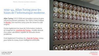 e-art sup | 3A & 3B
Design Interactif
Alexandre Rivaux
arivaux@gmail.com
ixd.education
1939-44, Allan Turing pose les
bases de l’informatique moderne.
Allan Turing (1912-1954) est considéré comme le père
officiel du premier ordinateur. De 1939 à 1944 il réalise
la Bombe, une machine conçu pour de casser le code
enigma.
Il pose également les base de l'information moderne
en imaginant la «machine de Turing», modèle abstrait
d’un super calculateur capable de résoudre divers
problèmes.
Il est également l’inventeur du «Test de Turing» conçu
pour tester le niveau d’une intelligence artificielle.
Théories, recherches et premiers ordinateurs...
—
 