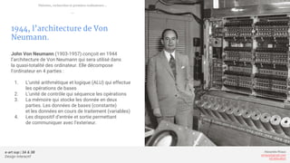 e-art sup | 3A & 3B
Design Interactif
Alexandre Rivaux
arivaux@gmail.com
ixd.education
1944, l’architecture de Von
Neumann.
John Von Neumann (1903-1957) conçoit en 1944
l’architecture de Von Neumann qui sera utilisé dans
la quasi-totalité des ordinateur. Elle décompose
l’ordinateur en 4 parties :
1. L’unité arithmétique et logique (ALU) qui effectue
les opérations de bases
2. L’unité de contrôle qui séquence les opérations
3. La mémoire qui stocke les donnée en deux
parties. Les données de bases (constante)
et les données en cours de traitement (variables)
4. Les dispositif d’entrée et sortie permettant
de communiquer avec l’exterieur.
Théories, recherches et premiers ordinateurs...
—
 
