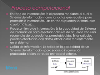  Entrada de Información: Es el proceso mediante el cual el
Sistema de Información toma los datos que requiere para
procesar la información. Las entradas pueden ser manuales
o automáticas.
 Procesamiento de Información: Es la capacidad del Sistema
de Información para efectuar cálculos de acuerdo con una
secuencia de operaciones preestablecida. Estos cálculos
pueden efectuarse con datos introducidos recientemente
en el sistema.
 Salida de Información: La salida es la capacidad de un
Sistema de Información para sacar la información
procesada o bien datos de entrada al exterior.
Menú
 