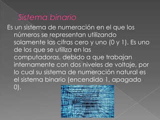 Es un sistema de numeración en el que los
números se representan utilizando
solamente las cifras cero y uno (0 y 1). Es uno
de los que se utiliza en las
computadoras, debido a que trabajan
internamente con dos niveles de voltaje, por
lo cual su sistema de numeración natural es
el sistema binario (encendido 1, apagado
0).
 