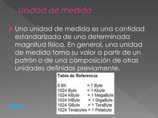  Una unidad de medida es una cantidad
estandarizada de una determinada
magnitud física. En general, una unidad
de medida toma su valor a partir de un
patrón o de una composición de otras
unidades definidas previamente.
Menú
 