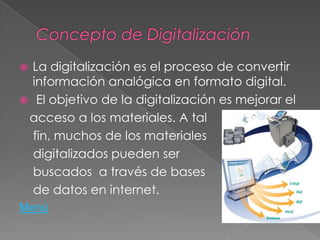  La digitalización es el proceso de convertir
información analógica en formato digital.
 El objetivo de la digitalización es mejorar el
acceso a los materiales. A tal
fin, muchos de los materiales
digitalizados pueden ser
buscados a través de bases
de datos en internet.
Menú
 