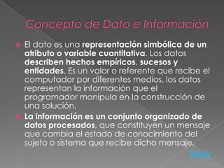  El dato es una representación simbólica de un
atributo o variable cuantitativa. Los datos
describen hechos empíricos, sucesos y
entidades. Es un valor o referente que recibe el
computador por diferentes medios, los datos
representan la información que el
programador manipula en la construcción de
una solución.
 La información es un conjunto organizado de
datos procesados, que constituyen un mensaje
que cambia el estado de conocimiento del
sujeto o sistema que recibe dicho mensaje.
Menú
 