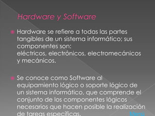  Hardware se refiere a todas las partes
tangibles de un sistema informático; sus
componentes son:
eléctricos, electrónicos, electromecánicos
y mecánicos.
 Se conoce como Software al
equipamiento lógico o soporte lógico de
un sistema informático, que comprende el
conjunto de los componentes lógicos
necesarios que hacen posible la realización
de tareas específicas. Menú
 