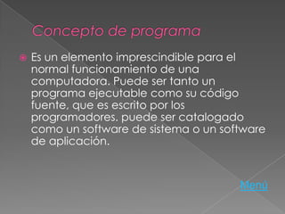  Es un elemento imprescindible para el
normal funcionamiento de una
computadora. Puede ser tanto un
programa ejecutable como su código
fuente, que es escrito por los
programadores. puede ser catalogado
como un software de sistema o un software
de aplicación.
Menú
 