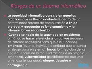  La seguridad informática consiste en aquellas
prácticas que se llevan adelante respecto de un
determinado sistema de computación a fin de
proteger y resguardar su funcionamiento y la
información en él contenida.
 Cuando se habla de la seguridad en un sistema
ormático se hace referencia a los activos (recursos
del sistema necesarios para que ése funcione),
amenaza (evento, individuo o entidad que presenta
un riesgo para el sistema), impacto (medición de las
consecuencias de la materialización de un riesgo o
amenaza), vulnerabilidad (posibilidad de que una
amenaza tenga lugar), ataque, desastre o
contingencia. Menú
 