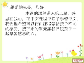 親愛的家長，您好！
本週的課程進入第二單元感
恩在我心，在中文課程中除了學習中文，
我們也希望可以藉由課程帶給孩子不同
的感受，接下來的單元讓我們跟孩子一
起學習感恩的心。
 