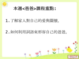 本週<爸爸>課程重點:
1.了解家人對自己的愛與關懷。
2.如何利用詞語來形容自己的爸爸。
 
