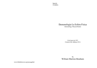 Spanish
                                    53-0608A




                                               Demonologia La Esfera Física
                                                    Demonology, Physical Realm




                                                        8 de Junio de 1953
                                                     Connersville, Indiana, EUA




                                                                By
                                                 William Marrion Branham
www.biblebelievers.org/messagehub
 